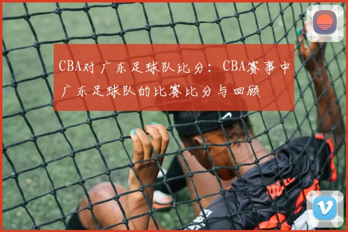 CBA对广东足球队比分：CBA赛事中广东足球队的比赛比分与回顾