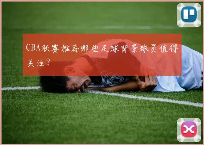 CBA联赛推荐哪些足球背景球员值得关注？