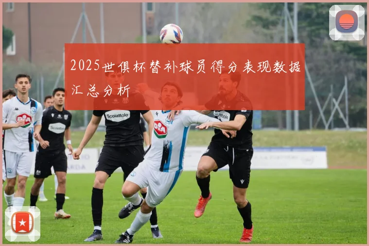 2025世俱杯替补球员得分表现数据汇总分析