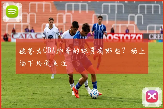 被誉为CBA帅哥的球员有哪些？场上场下均受关注