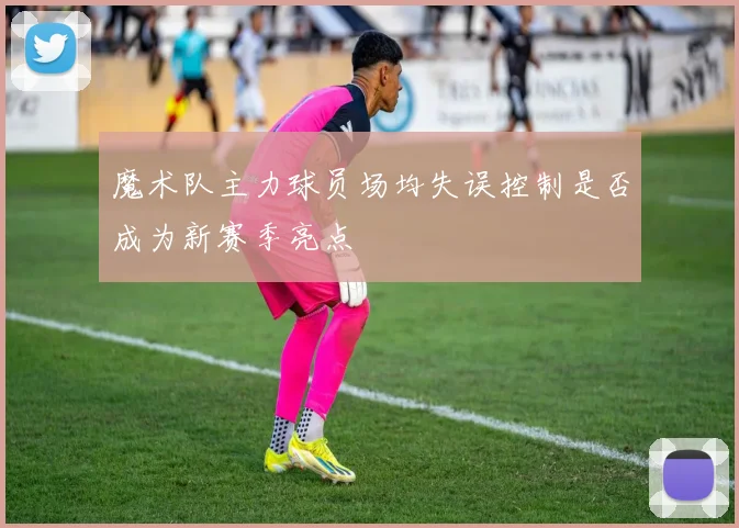 魔术队主力球员场均失误控制是否成为新赛季亮点